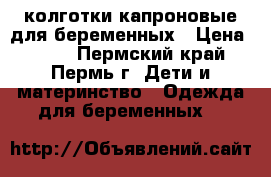 колготки капроновые для беременных › Цена ­ 250 - Пермский край, Пермь г. Дети и материнство » Одежда для беременных   
